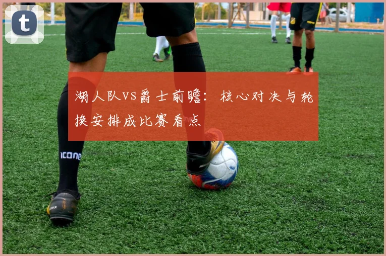 湖人队vs爵士前瞻：核心对决与轮换安排成比赛看点