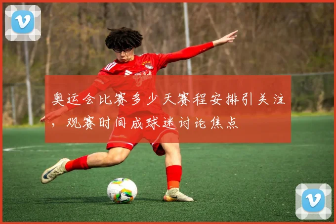 奥运会比赛多少天赛程安排引关注,观赛时间成球迷讨论焦点