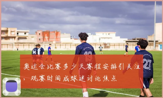 奥运会比赛多少天赛程安排引关注,观赛时间成球迷讨论焦点