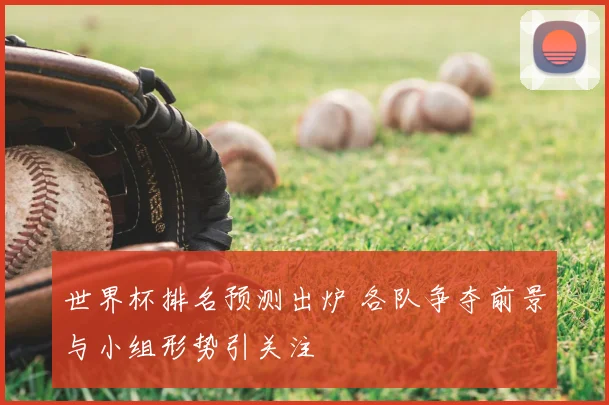 世界杯排名预测出炉 各队争夺前景与小组形势引关注