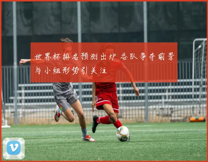 世界杯排名预测出炉 各队争夺前景与小组形势引关注
